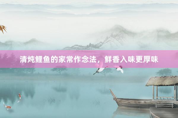 清炖鲤鱼的家常作念法，鲜香入味更厚味
