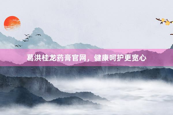 葛洪桂龙药膏官网，健康呵护更宽心